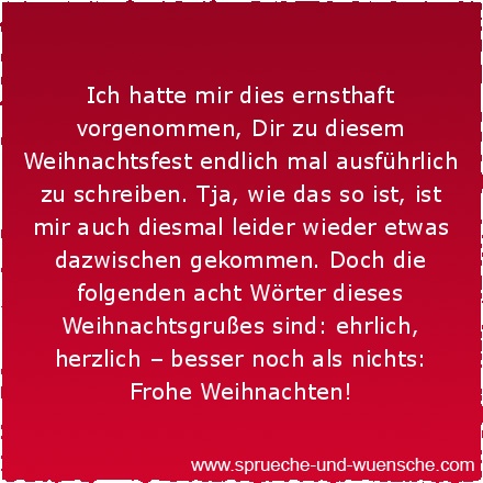 Ich hatte mir dies ernsthaft vorgenommen, Dir zu diesem Weihnachtsfest endlich mal ausführlich zu schreiben. Tja, wie das so ist, ist mir auch diesmal leider wieder etwas dazwischen gekommen. Doch die folgenden acht Wörter dieses Weihnachtsgrußes sind: ehrlich, herzlich – besser noch als nichts: Frohe Weihnachten!