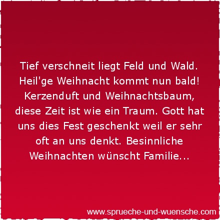 Tief verschneit liegt Feld und Wald. Heil'ge Weihnacht kommt nun bald! Kerzenduft und Weihnachtsbaum, diese Zeit ist wie ein Traum. Gott hat uns dies Fest geschenkt weil er sehr oft an uns denkt. Besinnliche Weihnachten wünscht Familie...