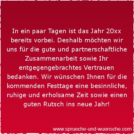 In ein paar Tagen ist das Jahr 20xx bereits vorbei. Deshalb möchten wir uns für die gute und partnerschaftliche Zusammenarbeit sowie Ihr entgegengebrachtes Vertrauen bedanken. Wir wünschen Ihnen für die kommenden Festtage eine besinnliche, ruhige und erholsame Zeit sowie einen guten Rutsch ins neue Jahr!