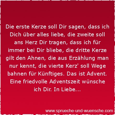 Die erste Kerze soll Dir sagen, dass ich Dich über alles liebe, die zweite soll ans Herz Dir tragen, dass ich für immer bei Dir bliebe, die dritte Kerze gilt den Ahnen, die aus Erzählung man nur kennt, die vierte Kerz' soll Wege bahnen für Künftiges. Das ist Advent. Eine friedvolle Adventszeit wünsche ich Dir. In Liebe...