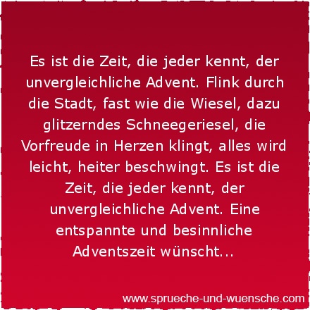 Es ist die Zeit, die jeder kennt, der unvergleichliche Advent. Flink durch die Stadt, fast wie die Wiesel, dazu glitzerndes Schneegeriesel, die Vorfreude in Herzen klingt, alles wird leicht, heiter beschwingt. Es ist die Zeit, die jeder kennt, der unvergleichliche Advent. Eine entspannte und besinnliche Adventszeit wünscht...